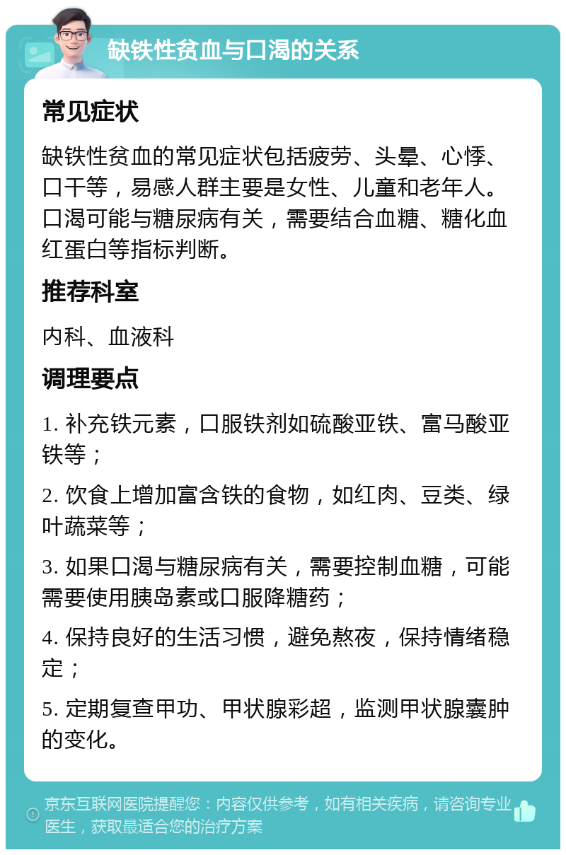 缺铁性贫血与口渴的关系 常见症状 缺铁性贫血的常见症状包括疲劳、头晕、心悸、口干等，易感人群主要是女性、儿童和老年人。口渴可能与糖尿病有关，需要结合血糖、糖化血红蛋白等指标判断。 推荐科室 内科、血液科 调理要点 1. 补充铁元素，口服铁剂如硫酸亚铁、富马酸亚铁等； 2. 饮食上增加富含铁的食物，如红肉、豆类、绿叶蔬菜等； 3. 如果口渴与糖尿病有关，需要控制血糖，可能需要使用胰岛素或口服降糖药； 4. 保持良好的生活习惯，避免熬夜，保持情绪稳定； 5. 定期复查甲功、甲状腺彩超，监测甲状腺囊肿的变化。