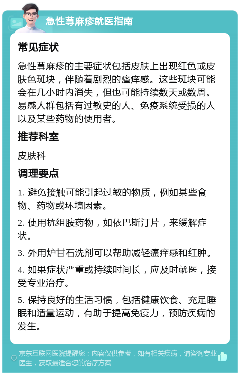 急性荨麻疹就医指南 常见症状 急性荨麻疹的主要症状包括皮肤上出现红色或皮肤色斑块，伴随着剧烈的瘙痒感。这些斑块可能会在几小时内消失，但也可能持续数天或数周。易感人群包括有过敏史的人、免疫系统受损的人以及某些药物的使用者。 推荐科室 皮肤科 调理要点 1. 避免接触可能引起过敏的物质，例如某些食物、药物或环境因素。 2. 使用抗组胺药物，如依巴斯汀片，来缓解症状。 3. 外用炉甘石洗剂可以帮助减轻瘙痒感和红肿。 4. 如果症状严重或持续时间长，应及时就医，接受专业治疗。 5. 保持良好的生活习惯，包括健康饮食、充足睡眠和适量运动，有助于提高免疫力，预防疾病的发生。