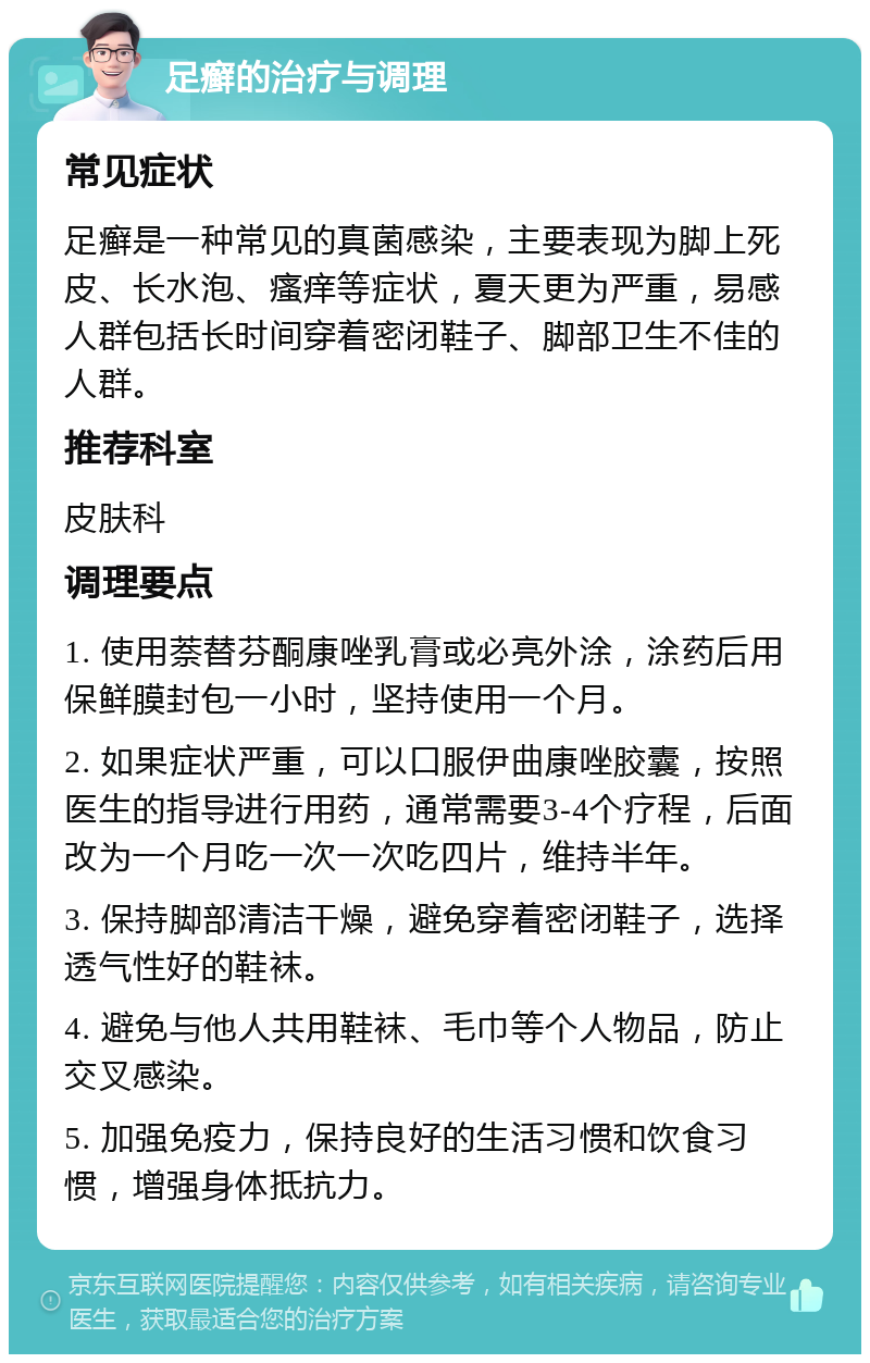 足癣的治疗与调理 常见症状 足癣是一种常见的真菌感染，主要表现为脚上死皮、长水泡、瘙痒等症状，夏天更为严重，易感人群包括长时间穿着密闭鞋子、脚部卫生不佳的人群。 推荐科室 皮肤科 调理要点 1. 使用萘替芬酮康唑乳膏或必亮外涂，涂药后用保鲜膜封包一小时，坚持使用一个月。 2. 如果症状严重，可以口服伊曲康唑胶囊，按照医生的指导进行用药，通常需要3-4个疗程，后面改为一个月吃一次一次吃四片，维持半年。 3. 保持脚部清洁干燥，避免穿着密闭鞋子，选择透气性好的鞋袜。 4. 避免与他人共用鞋袜、毛巾等个人物品，防止交叉感染。 5. 加强免疫力，保持良好的生活习惯和饮食习惯，增强身体抵抗力。