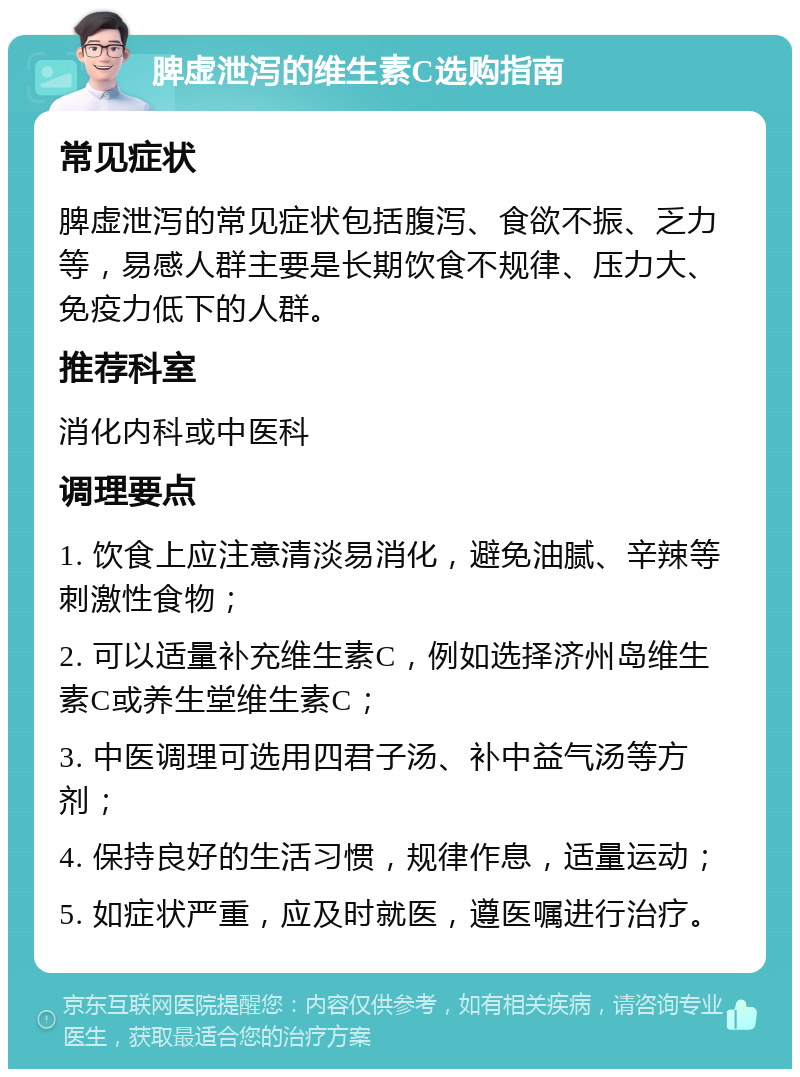 脾虚泄泻的维生素C选购指南 常见症状 脾虚泄泻的常见症状包括腹泻、食欲不振、乏力等，易感人群主要是长期饮食不规律、压力大、免疫力低下的人群。 推荐科室 消化内科或中医科 调理要点 1. 饮食上应注意清淡易消化，避免油腻、辛辣等刺激性食物； 2. 可以适量补充维生素C，例如选择济州岛维生素C或养生堂维生素C； 3. 中医调理可选用四君子汤、补中益气汤等方剂； 4. 保持良好的生活习惯，规律作息，适量运动； 5. 如症状严重，应及时就医，遵医嘱进行治疗。