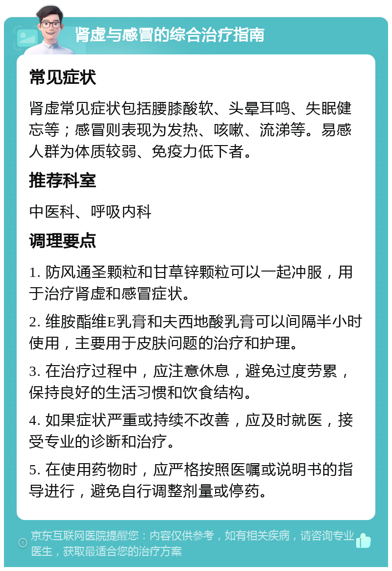 肾虚与感冒的综合治疗指南 常见症状 肾虚常见症状包括腰膝酸软、头晕耳鸣、失眠健忘等；感冒则表现为发热、咳嗽、流涕等。易感人群为体质较弱、免疫力低下者。 推荐科室 中医科、呼吸内科 调理要点 1. 防风通圣颗粒和甘草锌颗粒可以一起冲服，用于治疗肾虚和感冒症状。 2. 维胺酯维E乳膏和夫西地酸乳膏可以间隔半小时使用，主要用于皮肤问题的治疗和护理。 3. 在治疗过程中，应注意休息，避免过度劳累，保持良好的生活习惯和饮食结构。 4. 如果症状严重或持续不改善，应及时就医，接受专业的诊断和治疗。 5. 在使用药物时，应严格按照医嘱或说明书的指导进行，避免自行调整剂量或停药。