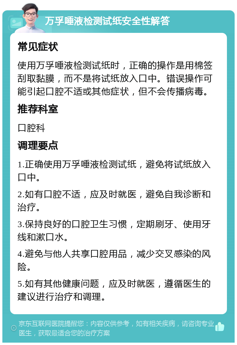 万孚唾液检测试纸安全性解答 常见症状 使用万孚唾液检测试纸时，正确的操作是用棉签刮取黏膜，而不是将试纸放入口中。错误操作可能引起口腔不适或其他症状，但不会传播病毒。 推荐科室 口腔科 调理要点 1.正确使用万孚唾液检测试纸，避免将试纸放入口中。 2.如有口腔不适，应及时就医，避免自我诊断和治疗。 3.保持良好的口腔卫生习惯，定期刷牙、使用牙线和漱口水。 4.避免与他人共享口腔用品，减少交叉感染的风险。 5.如有其他健康问题，应及时就医，遵循医生的建议进行治疗和调理。