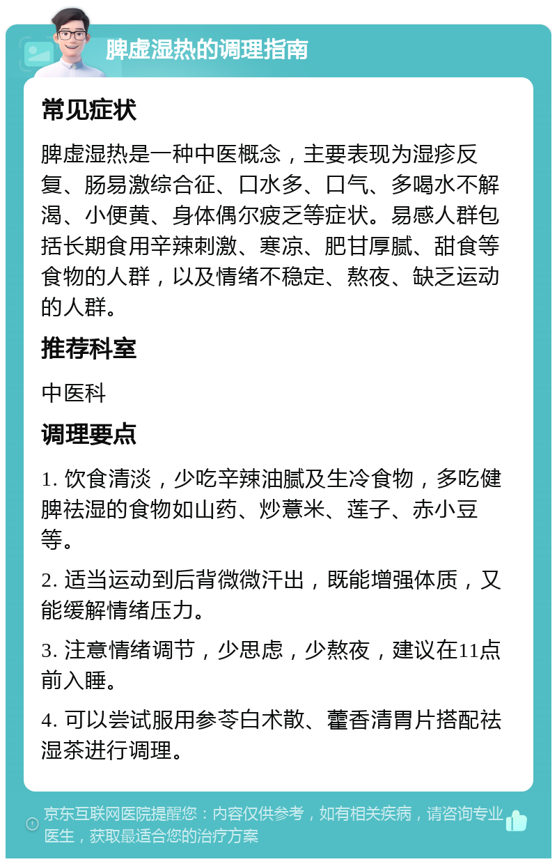 脾虚湿热的调理指南 常见症状 脾虚湿热是一种中医概念，主要表现为湿疹反复、肠易激综合征、口水多、口气、多喝水不解渴、小便黄、身体偶尔疲乏等症状。易感人群包括长期食用辛辣刺激、寒凉、肥甘厚腻、甜食等食物的人群，以及情绪不稳定、熬夜、缺乏运动的人群。 推荐科室 中医科 调理要点 1. 饮食清淡，少吃辛辣油腻及生冷食物，多吃健脾祛湿的食物如山药、炒薏米、莲子、赤小豆等。 2. 适当运动到后背微微汗出，既能增强体质，又能缓解情绪压力。 3. 注意情绪调节，少思虑，少熬夜，建议在11点前入睡。 4. 可以尝试服用参苓白术散、藿香清胃片搭配祛湿茶进行调理。