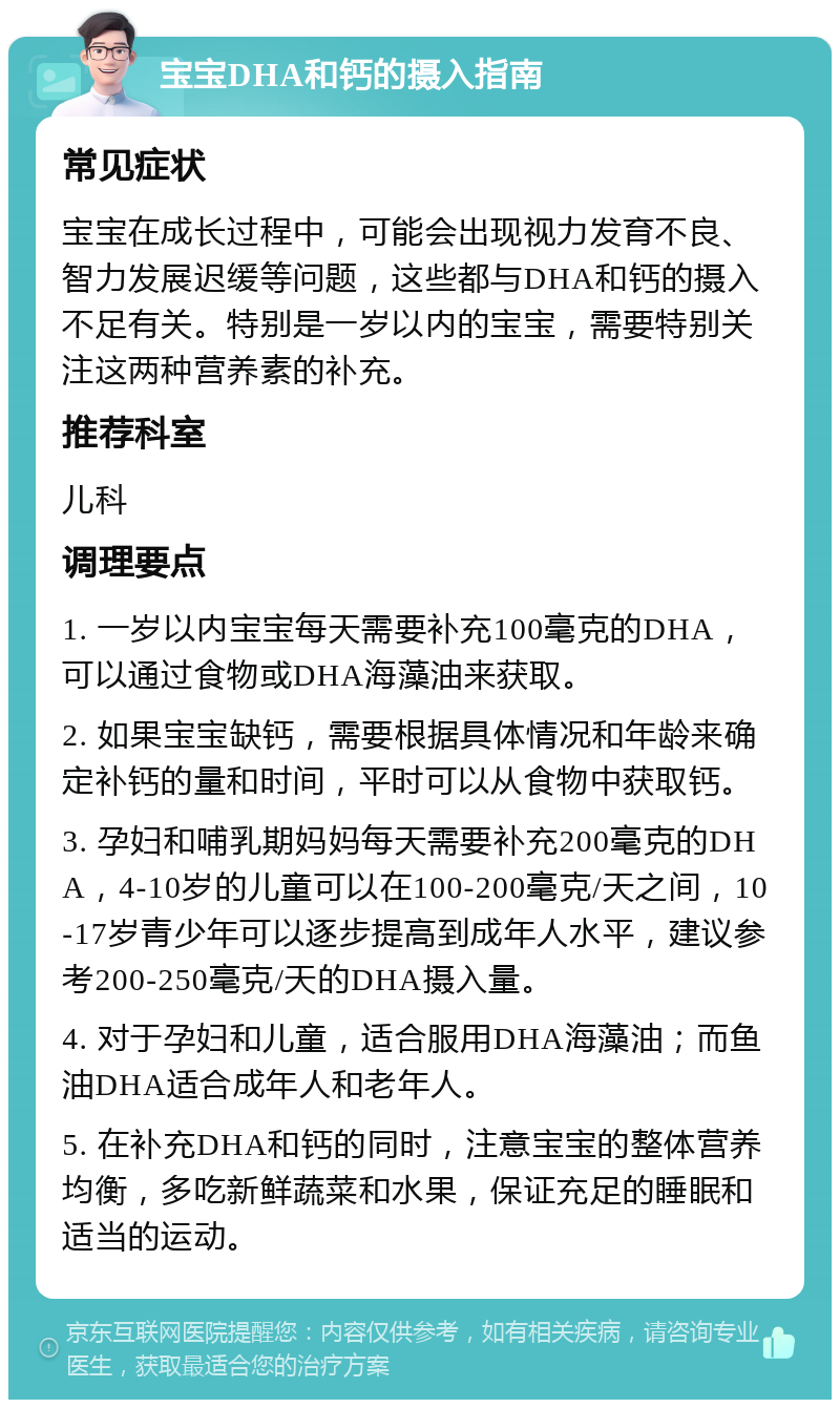 宝宝DHA和钙的摄入指南 常见症状 宝宝在成长过程中，可能会出现视力发育不良、智力发展迟缓等问题，这些都与DHA和钙的摄入不足有关。特别是一岁以内的宝宝，需要特别关注这两种营养素的补充。 推荐科室 儿科 调理要点 1. 一岁以内宝宝每天需要补充100毫克的DHA，可以通过食物或DHA海藻油来获取。 2. 如果宝宝缺钙，需要根据具体情况和年龄来确定补钙的量和时间，平时可以从食物中获取钙。 3. 孕妇和哺乳期妈妈每天需要补充200毫克的DHA，4-10岁的儿童可以在100-200毫克/天之间，10-17岁青少年可以逐步提高到成年人水平，建议参考200-250毫克/天的DHA摄入量。 4. 对于孕妇和儿童，适合服用DHA海藻油；而鱼油DHA适合成年人和老年人。 5. 在补充DHA和钙的同时，注意宝宝的整体营养均衡，多吃新鲜蔬菜和水果，保证充足的睡眠和适当的运动。