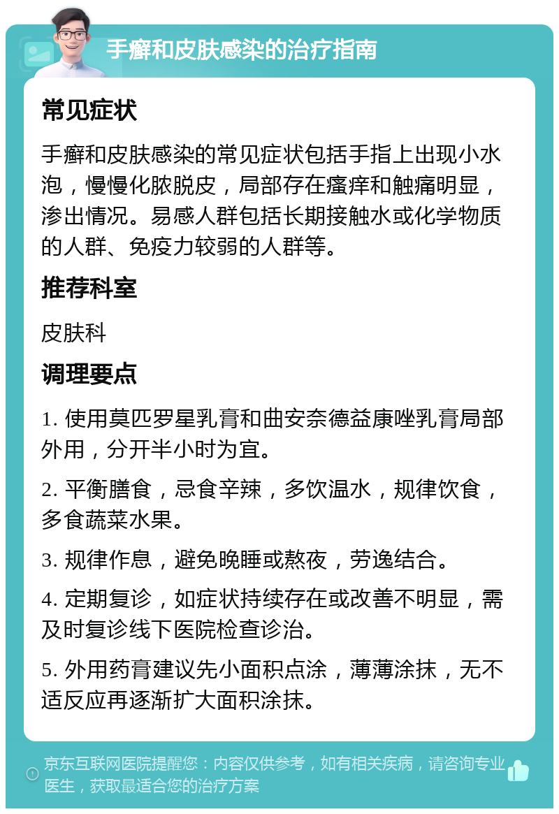 手癣和皮肤感染的治疗指南 常见症状 手癣和皮肤感染的常见症状包括手指上出现小水泡，慢慢化脓脱皮，局部存在瘙痒和触痛明显，渗出情况。易感人群包括长期接触水或化学物质的人群、免疫力较弱的人群等。 推荐科室 皮肤科 调理要点 1. 使用莫匹罗星乳膏和曲安奈德益康唑乳膏局部外用，分开半小时为宜。 2. 平衡膳食，忌食辛辣，多饮温水，规律饮食，多食蔬菜水果。 3. 规律作息，避免晚睡或熬夜，劳逸结合。 4. 定期复诊，如症状持续存在或改善不明显，需及时复诊线下医院检查诊治。 5. 外用药膏建议先小面积点涂，薄薄涂抹，无不适反应再逐渐扩大面积涂抹。