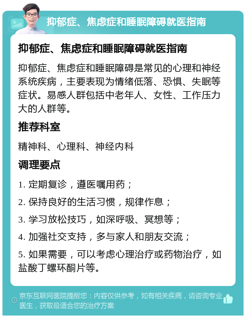 抑郁症、焦虑症和睡眠障碍就医指南 抑郁症、焦虑症和睡眠障碍就医指南 抑郁症、焦虑症和睡眠障碍是常见的心理和神经系统疾病，主要表现为情绪低落、恐惧、失眠等症状。易感人群包括中老年人、女性、工作压力大的人群等。 推荐科室 精神科、心理科、神经内科 调理要点 1. 定期复诊，遵医嘱用药； 2. 保持良好的生活习惯，规律作息； 3. 学习放松技巧，如深呼吸、冥想等； 4. 加强社交支持，多与家人和朋友交流； 5. 如果需要，可以考虑心理治疗或药物治疗，如盐酸丁螺环酮片等。