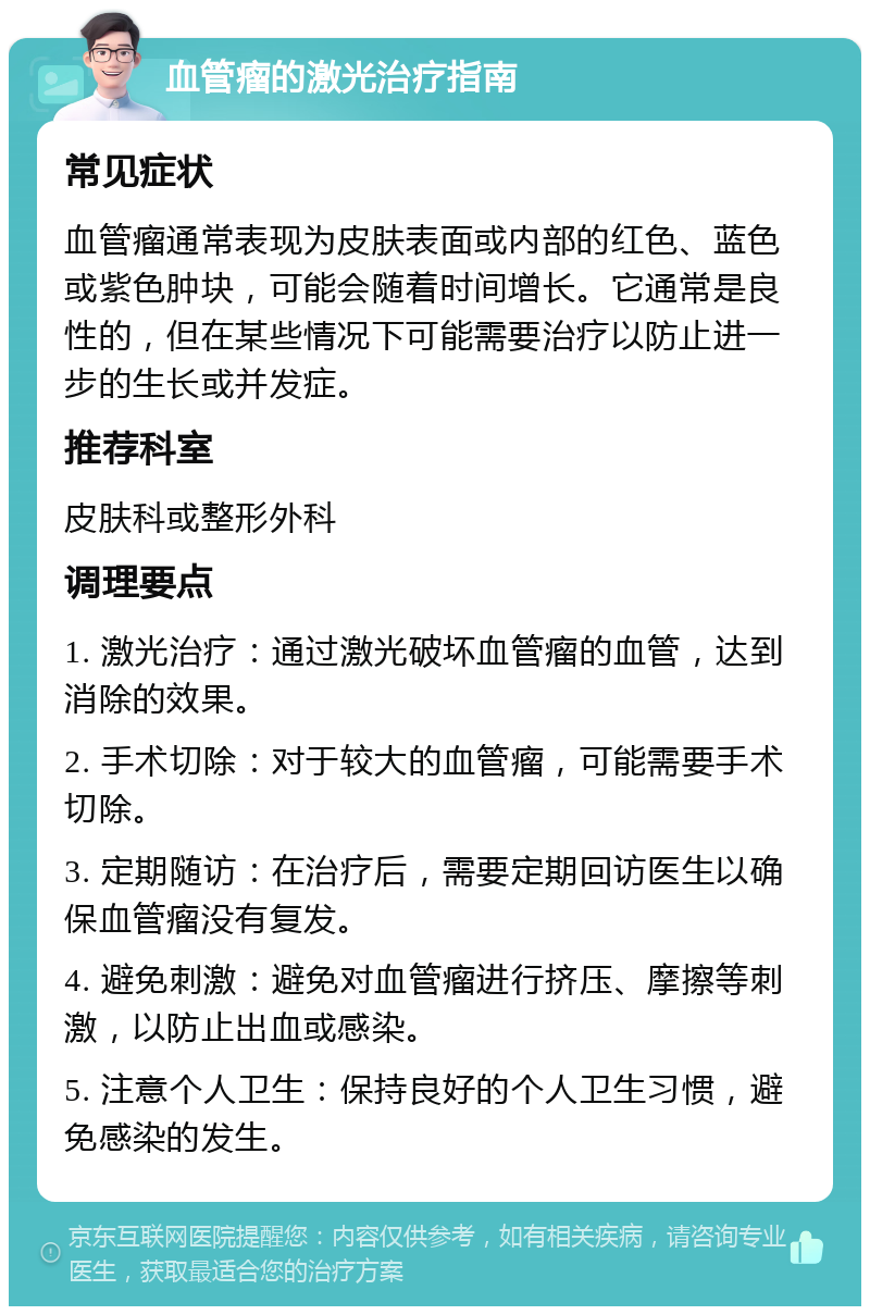 血管瘤的激光治疗指南 常见症状 血管瘤通常表现为皮肤表面或内部的红色、蓝色或紫色肿块，可能会随着时间增长。它通常是良性的，但在某些情况下可能需要治疗以防止进一步的生长或并发症。 推荐科室 皮肤科或整形外科 调理要点 1. 激光治疗：通过激光破坏血管瘤的血管，达到消除的效果。 2. 手术切除：对于较大的血管瘤，可能需要手术切除。 3. 定期随访：在治疗后，需要定期回访医生以确保血管瘤没有复发。 4. 避免刺激：避免对血管瘤进行挤压、摩擦等刺激，以防止出血或感染。 5. 注意个人卫生：保持良好的个人卫生习惯，避免感染的发生。