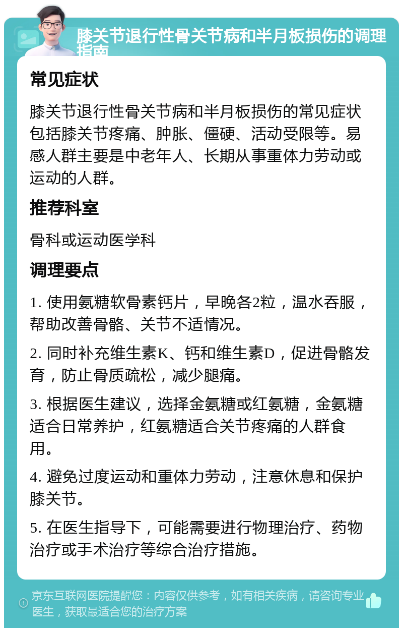 膝关节退行性骨关节病和半月板损伤的调理指南 常见症状 膝关节退行性骨关节病和半月板损伤的常见症状包括膝关节疼痛、肿胀、僵硬、活动受限等。易感人群主要是中老年人、长期从事重体力劳动或运动的人群。 推荐科室 骨科或运动医学科 调理要点 1. 使用氨糖软骨素钙片，早晚各2粒，温水吞服，帮助改善骨骼、关节不适情况。 2. 同时补充维生素K、钙和维生素D，促进骨骼发育，防止骨质疏松，减少腿痛。 3. 根据医生建议，选择金氨糖或红氨糖，金氨糖适合日常养护，红氨糖适合关节疼痛的人群食用。 4. 避免过度运动和重体力劳动，注意休息和保护膝关节。 5. 在医生指导下，可能需要进行物理治疗、药物治疗或手术治疗等综合治疗措施。