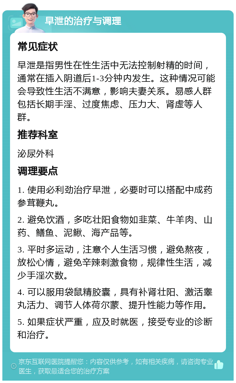 早泄的治疗与调理 常见症状 早泄是指男性在性生活中无法控制射精的时间，通常在插入阴道后1-3分钟内发生。这种情况可能会导致性生活不满意，影响夫妻关系。易感人群包括长期手淫、过度焦虑、压力大、肾虚等人群。 推荐科室 泌尿外科 调理要点 1. 使用必利劲治疗早泄，必要时可以搭配中成药参茸鞭丸。 2. 避免饮酒，多吃壮阳食物如韭菜、牛羊肉、山药、鳝鱼、泥鳅、海产品等。 3. 平时多运动，注意个人生活习惯，避免熬夜，放松心情，避免辛辣刺激食物，规律性生活，减少手淫次数。 4. 可以服用袋鼠精胶囊，具有补肾壮阳、激活睾丸活力、调节人体荷尔蒙、提升性能力等作用。 5. 如果症状严重，应及时就医，接受专业的诊断和治疗。