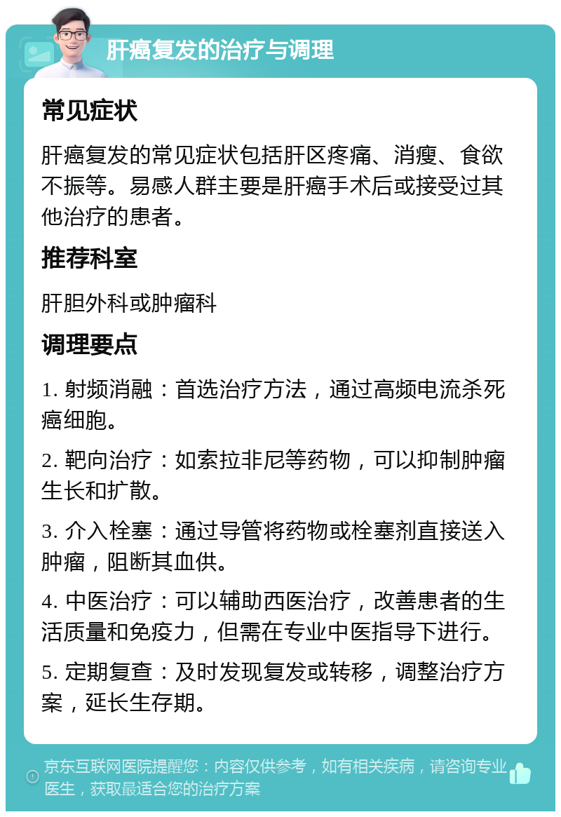 肝癌复发的治疗与调理 常见症状 肝癌复发的常见症状包括肝区疼痛、消瘦、食欲不振等。易感人群主要是肝癌手术后或接受过其他治疗的患者。 推荐科室 肝胆外科或肿瘤科 调理要点 1. 射频消融：首选治疗方法，通过高频电流杀死癌细胞。 2. 靶向治疗：如索拉非尼等药物，可以抑制肿瘤生长和扩散。 3. 介入栓塞：通过导管将药物或栓塞剂直接送入肿瘤，阻断其血供。 4. 中医治疗：可以辅助西医治疗，改善患者的生活质量和免疫力，但需在专业中医指导下进行。 5. 定期复查：及时发现复发或转移，调整治疗方案，延长生存期。