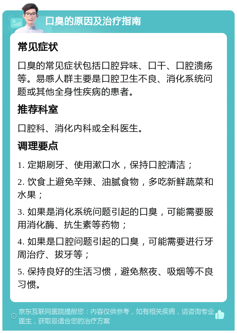 口臭的原因及治疗指南 常见症状 口臭的常见症状包括口腔异味、口干、口腔溃疡等。易感人群主要是口腔卫生不良、消化系统问题或其他全身性疾病的患者。 推荐科室 口腔科、消化内科或全科医生。 调理要点 1. 定期刷牙、使用漱口水，保持口腔清洁； 2. 饮食上避免辛辣、油腻食物，多吃新鲜蔬菜和水果； 3. 如果是消化系统问题引起的口臭，可能需要服用消化酶、抗生素等药物； 4. 如果是口腔问题引起的口臭，可能需要进行牙周治疗、拔牙等； 5. 保持良好的生活习惯，避免熬夜、吸烟等不良习惯。