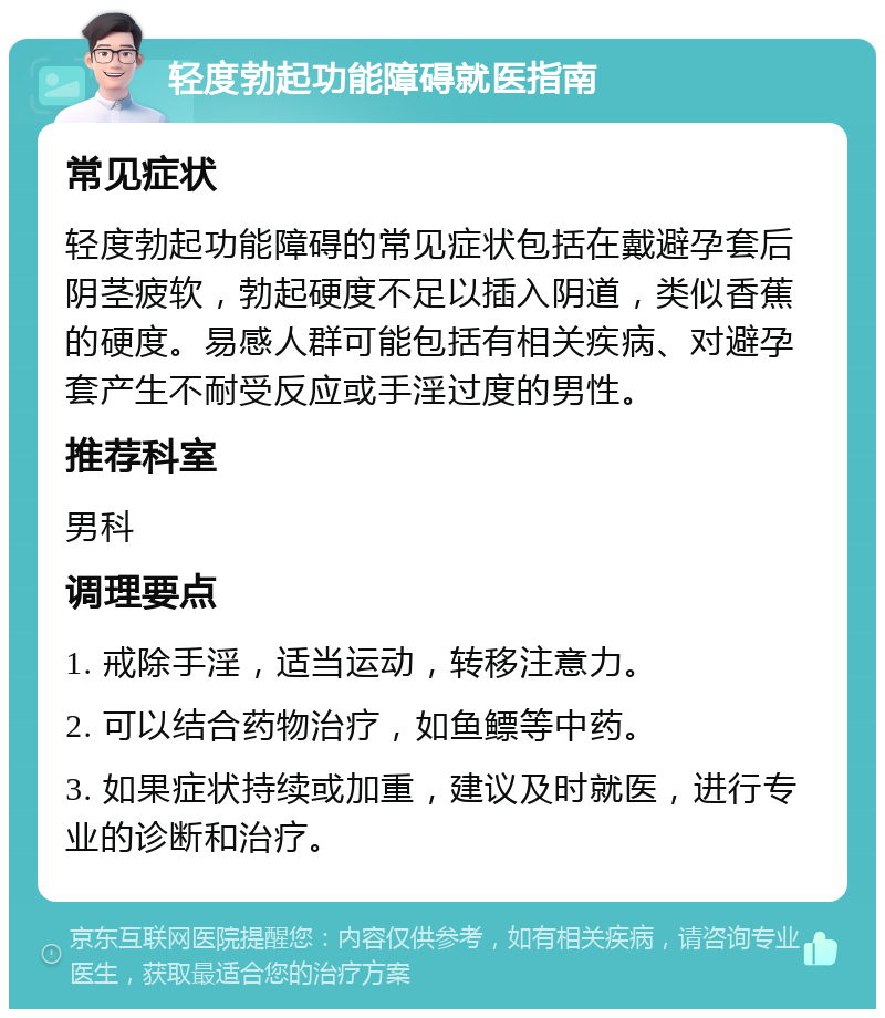 轻度勃起功能障碍就医指南 常见症状 轻度勃起功能障碍的常见症状包括在戴避孕套后阴茎疲软，勃起硬度不足以插入阴道，类似香蕉的硬度。易感人群可能包括有相关疾病、对避孕套产生不耐受反应或手淫过度的男性。 推荐科室 男科 调理要点 1. 戒除手淫，适当运动，转移注意力。 2. 可以结合药物治疗，如鱼鳔等中药。 3. 如果症状持续或加重，建议及时就医，进行专业的诊断和治疗。