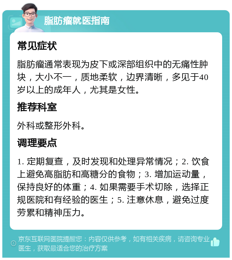 脂肪瘤就医指南 常见症状 脂肪瘤通常表现为皮下或深部组织中的无痛性肿块，大小不一，质地柔软，边界清晰，多见于40岁以上的成年人，尤其是女性。 推荐科室 外科或整形外科。 调理要点 1. 定期复查，及时发现和处理异常情况；2. 饮食上避免高脂肪和高糖分的食物；3. 增加运动量，保持良好的体重；4. 如果需要手术切除，选择正规医院和有经验的医生；5. 注意休息，避免过度劳累和精神压力。