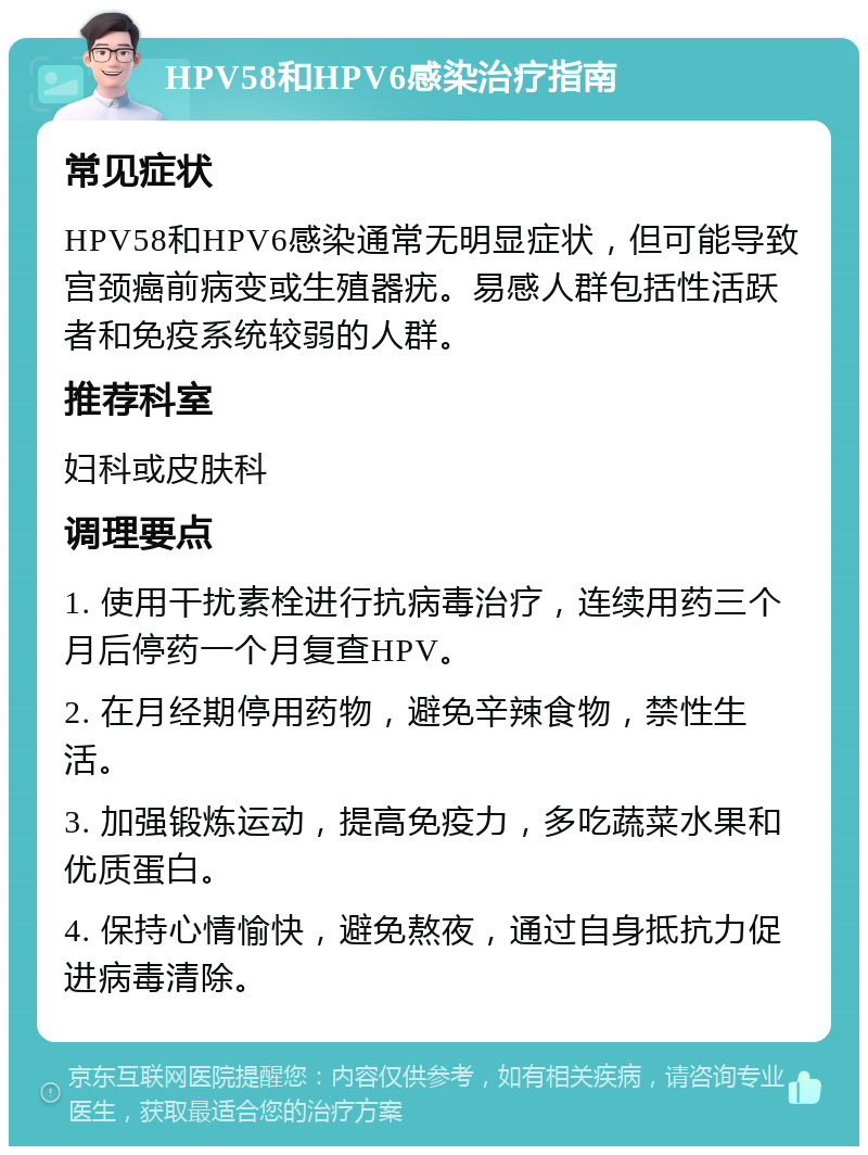 HPV58和HPV6感染治疗指南 常见症状 HPV58和HPV6感染通常无明显症状，但可能导致宫颈癌前病变或生殖器疣。易感人群包括性活跃者和免疫系统较弱的人群。 推荐科室 妇科或皮肤科 调理要点 1. 使用干扰素栓进行抗病毒治疗，连续用药三个月后停药一个月复查HPV。 2. 在月经期停用药物，避免辛辣食物，禁性生活。 3. 加强锻炼运动，提高免疫力，多吃蔬菜水果和优质蛋白。 4. 保持心情愉快，避免熬夜，通过自身抵抗力促进病毒清除。