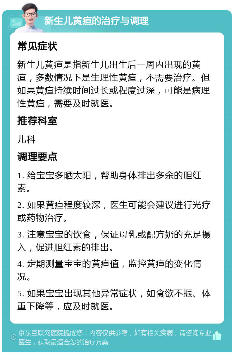 新生儿黄疸的治疗与调理 常见症状 新生儿黄疸是指新生儿出生后一周内出现的黄疸，多数情况下是生理性黄疸，不需要治疗。但如果黄疸持续时间过长或程度过深，可能是病理性黄疸，需要及时就医。 推荐科室 儿科 调理要点 1. 给宝宝多晒太阳，帮助身体排出多余的胆红素。 2. 如果黄疸程度较深，医生可能会建议进行光疗或药物治疗。 3. 注意宝宝的饮食，保证母乳或配方奶的充足摄入，促进胆红素的排出。 4. 定期测量宝宝的黄疸值，监控黄疸的变化情况。 5. 如果宝宝出现其他异常症状，如食欲不振、体重下降等，应及时就医。