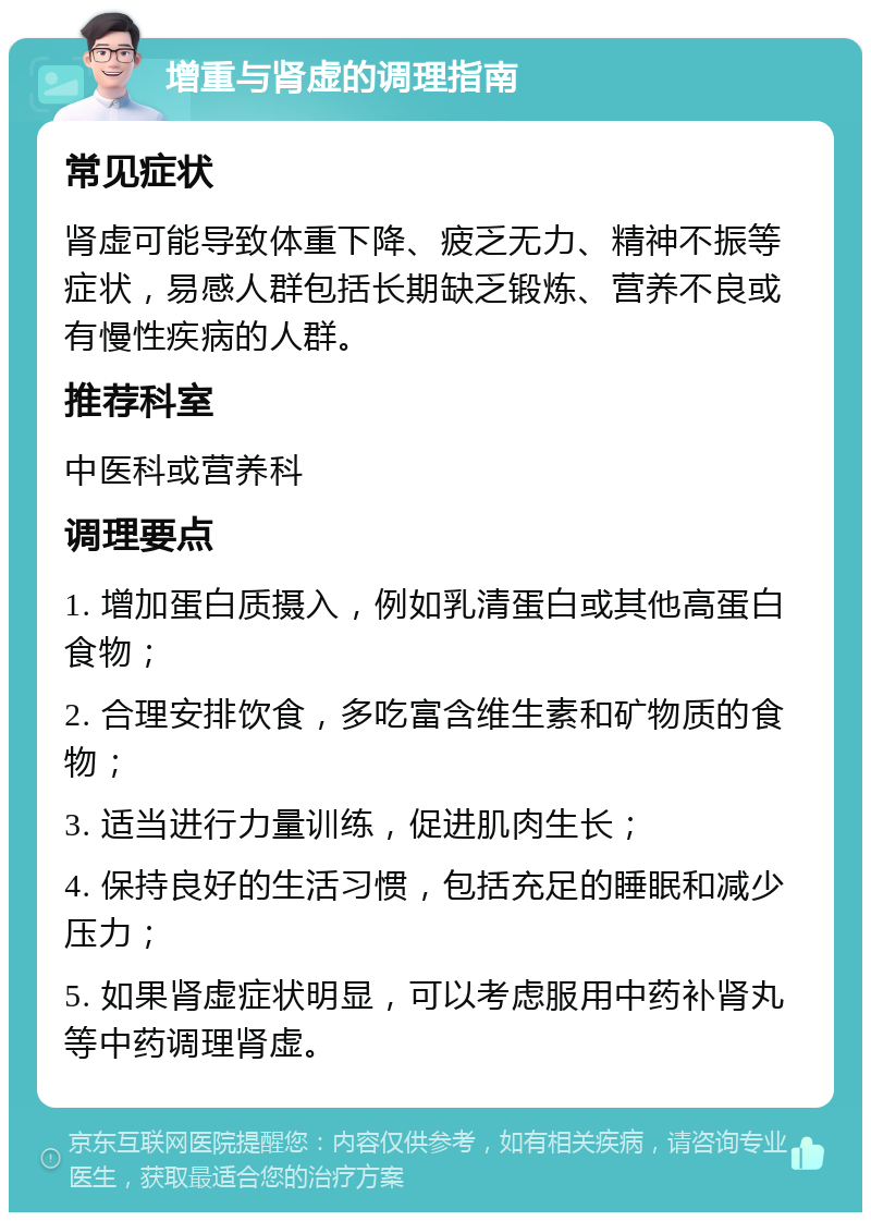 增重与肾虚的调理指南 常见症状 肾虚可能导致体重下降、疲乏无力、精神不振等症状，易感人群包括长期缺乏锻炼、营养不良或有慢性疾病的人群。 推荐科室 中医科或营养科 调理要点 1. 增加蛋白质摄入，例如乳清蛋白或其他高蛋白食物； 2. 合理安排饮食，多吃富含维生素和矿物质的食物； 3. 适当进行力量训练，促进肌肉生长； 4. 保持良好的生活习惯，包括充足的睡眠和减少压力； 5. 如果肾虚症状明显，可以考虑服用中药补肾丸等中药调理肾虚。