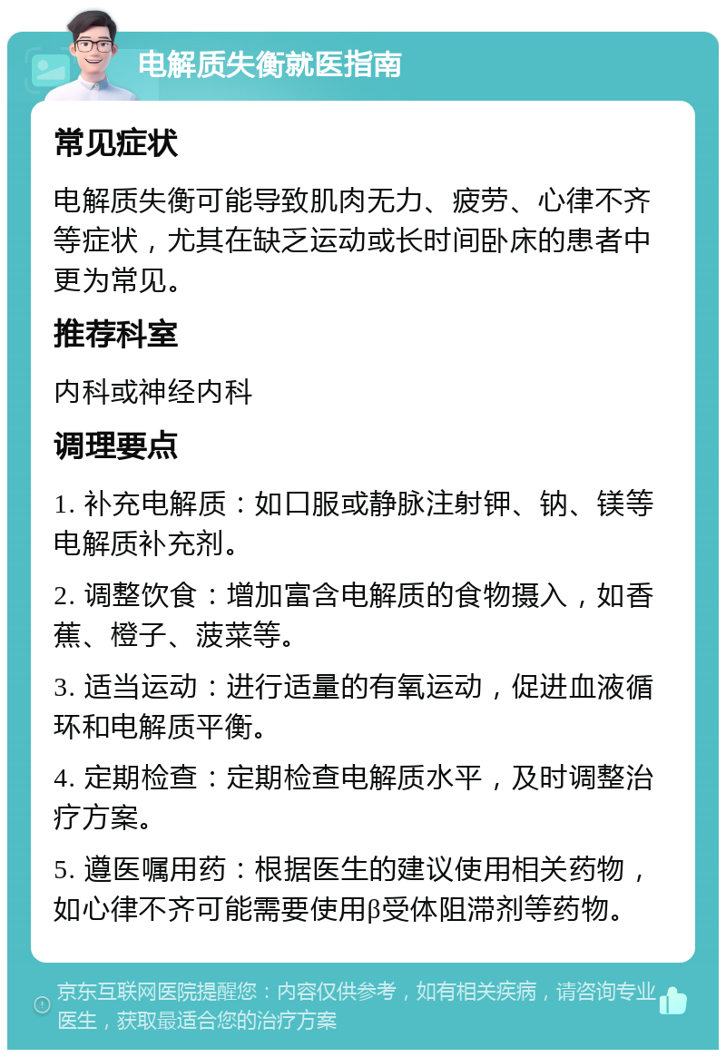 电解质失衡就医指南 常见症状 电解质失衡可能导致肌肉无力、疲劳、心律不齐等症状，尤其在缺乏运动或长时间卧床的患者中更为常见。 推荐科室 内科或神经内科 调理要点 1. 补充电解质：如口服或静脉注射钾、钠、镁等电解质补充剂。 2. 调整饮食：增加富含电解质的食物摄入，如香蕉、橙子、菠菜等。 3. 适当运动：进行适量的有氧运动，促进血液循环和电解质平衡。 4. 定期检查：定期检查电解质水平，及时调整治疗方案。 5. 遵医嘱用药：根据医生的建议使用相关药物，如心律不齐可能需要使用β受体阻滞剂等药物。