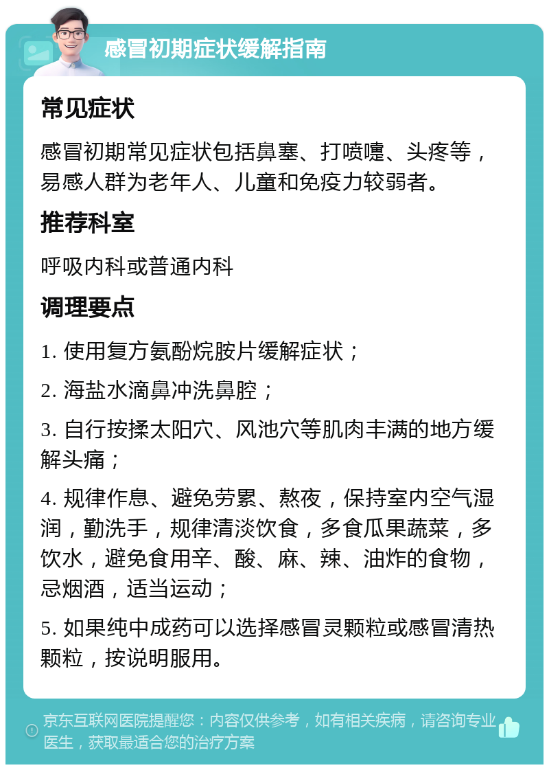 感冒初期症状缓解指南 常见症状 感冒初期常见症状包括鼻塞、打喷嚏、头疼等，易感人群为老年人、儿童和免疫力较弱者。 推荐科室 呼吸内科或普通内科 调理要点 1. 使用复方氨酚烷胺片缓解症状； 2. 海盐水滴鼻冲洗鼻腔； 3. 自行按揉太阳穴、风池穴等肌肉丰满的地方缓解头痛； 4. 规律作息、避免劳累、熬夜，保持室内空气湿润，勤洗手，规律清淡饮食，多食瓜果蔬菜，多饮水，避免食用辛、酸、麻、辣、油炸的食物，忌烟酒，适当运动； 5. 如果纯中成药可以选择感冒灵颗粒或感冒清热颗粒，按说明服用。