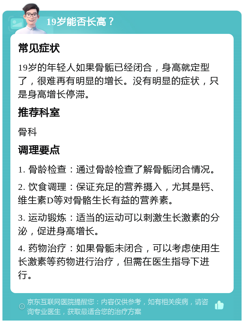 19岁能否长高？ 常见症状 19岁的年轻人如果骨骺已经闭合，身高就定型了，很难再有明显的增长。没有明显的症状，只是身高增长停滞。 推荐科室 骨科 调理要点 1. 骨龄检查：通过骨龄检查了解骨骺闭合情况。 2. 饮食调理：保证充足的营养摄入，尤其是钙、维生素D等对骨骼生长有益的营养素。 3. 运动锻炼：适当的运动可以刺激生长激素的分泌，促进身高增长。 4. 药物治疗：如果骨骺未闭合，可以考虑使用生长激素等药物进行治疗，但需在医生指导下进行。