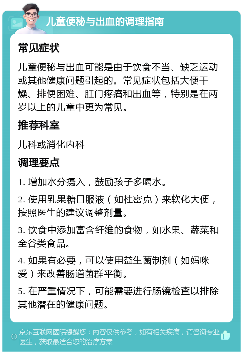 儿童便秘与出血的调理指南 常见症状 儿童便秘与出血可能是由于饮食不当、缺乏运动或其他健康问题引起的。常见症状包括大便干燥、排便困难、肛门疼痛和出血等，特别是在两岁以上的儿童中更为常见。 推荐科室 儿科或消化内科 调理要点 1. 增加水分摄入，鼓励孩子多喝水。 2. 使用乳果糖口服液（如杜密克）来软化大便，按照医生的建议调整剂量。 3. 饮食中添加富含纤维的食物，如水果、蔬菜和全谷类食品。 4. 如果有必要，可以使用益生菌制剂（如妈咪爱）来改善肠道菌群平衡。 5. 在严重情况下，可能需要进行肠镜检查以排除其他潜在的健康问题。