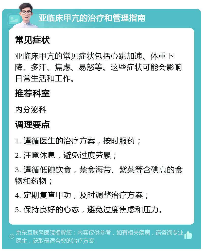 亚临床甲亢的治疗和管理指南 常见症状 亚临床甲亢的常见症状包括心跳加速、体重下降、多汗、焦虑、易怒等。这些症状可能会影响日常生活和工作。 推荐科室 内分泌科 调理要点 1. 遵循医生的治疗方案，按时服药； 2. 注意休息，避免过度劳累； 3. 遵循低碘饮食，禁食海带、紫菜等含碘高的食物和药物； 4. 定期复查甲功，及时调整治疗方案； 5. 保持良好的心态，避免过度焦虑和压力。