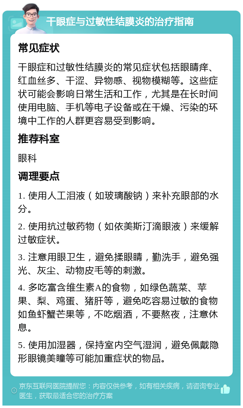 干眼症与过敏性结膜炎的治疗指南 常见症状 干眼症和过敏性结膜炎的常见症状包括眼睛痒、红血丝多、干涩、异物感、视物模糊等。这些症状可能会影响日常生活和工作，尤其是在长时间使用电脑、手机等电子设备或在干燥、污染的环境中工作的人群更容易受到影响。 推荐科室 眼科 调理要点 1. 使用人工泪液（如玻璃酸钠）来补充眼部的水分。 2. 使用抗过敏药物（如依美斯汀滴眼液）来缓解过敏症状。 3. 注意用眼卫生，避免揉眼睛，勤洗手，避免强光、灰尘、动物皮毛等的刺激。 4. 多吃富含维生素A的食物，如绿色蔬菜、苹果、梨、鸡蛋、猪肝等，避免吃容易过敏的食物如鱼虾蟹芒果等，不吃烟酒，不要熬夜，注意休息。 5. 使用加湿器，保持室内空气湿润，避免佩戴隐形眼镜美瞳等可能加重症状的物品。