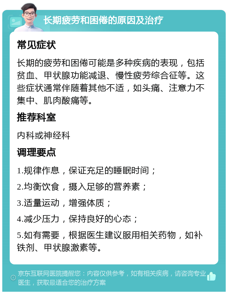 长期疲劳和困倦的原因及治疗 常见症状 长期的疲劳和困倦可能是多种疾病的表现，包括贫血、甲状腺功能减退、慢性疲劳综合征等。这些症状通常伴随着其他不适，如头痛、注意力不集中、肌肉酸痛等。 推荐科室 内科或神经科 调理要点 1.规律作息，保证充足的睡眠时间； 2.均衡饮食，摄入足够的营养素； 3.适量运动，增强体质； 4.减少压力，保持良好的心态； 5.如有需要，根据医生建议服用相关药物，如补铁剂、甲状腺激素等。