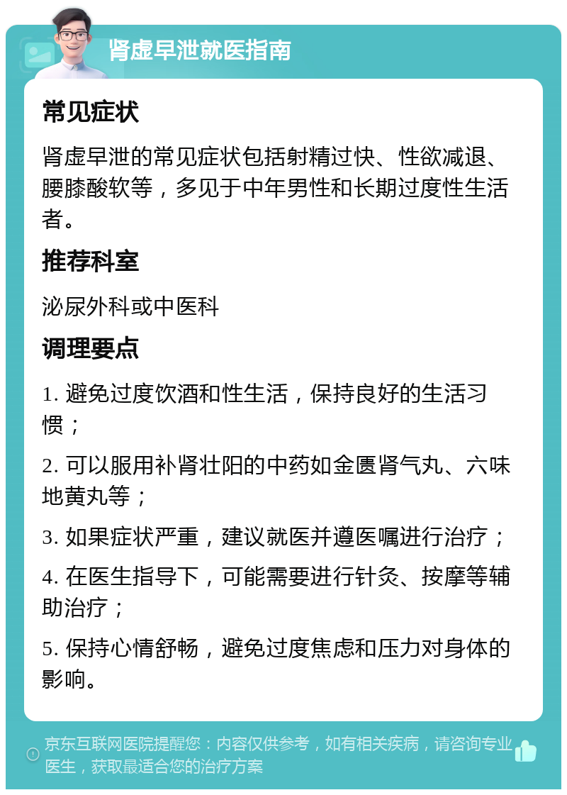 肾虚早泄就医指南 常见症状 肾虚早泄的常见症状包括射精过快、性欲减退、腰膝酸软等，多见于中年男性和长期过度性生活者。 推荐科室 泌尿外科或中医科 调理要点 1. 避免过度饮酒和性生活，保持良好的生活习惯； 2. 可以服用补肾壮阳的中药如金匮肾气丸、六味地黄丸等； 3. 如果症状严重，建议就医并遵医嘱进行治疗； 4. 在医生指导下，可能需要进行针灸、按摩等辅助治疗； 5. 保持心情舒畅，避免过度焦虑和压力对身体的影响。