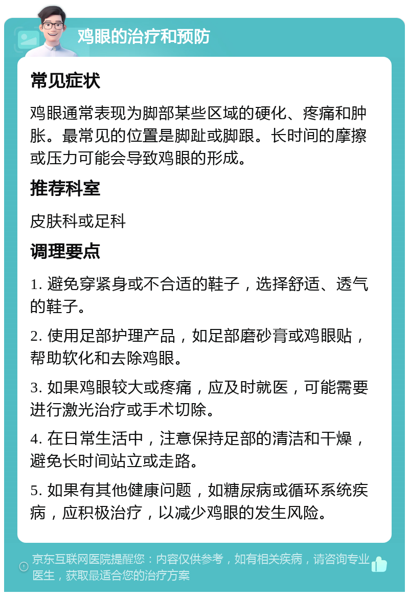 鸡眼的治疗和预防 常见症状 鸡眼通常表现为脚部某些区域的硬化、疼痛和肿胀。最常见的位置是脚趾或脚跟。长时间的摩擦或压力可能会导致鸡眼的形成。 推荐科室 皮肤科或足科 调理要点 1. 避免穿紧身或不合适的鞋子，选择舒适、透气的鞋子。 2. 使用足部护理产品，如足部磨砂膏或鸡眼贴，帮助软化和去除鸡眼。 3. 如果鸡眼较大或疼痛，应及时就医，可能需要进行激光治疗或手术切除。 4. 在日常生活中，注意保持足部的清洁和干燥，避免长时间站立或走路。 5. 如果有其他健康问题，如糖尿病或循环系统疾病，应积极治疗，以减少鸡眼的发生风险。