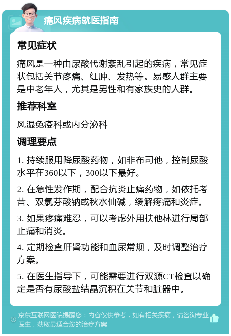 痛风疾病就医指南 常见症状 痛风是一种由尿酸代谢紊乱引起的疾病，常见症状包括关节疼痛、红肿、发热等。易感人群主要是中老年人，尤其是男性和有家族史的人群。 推荐科室 风湿免疫科或内分泌科 调理要点 1. 持续服用降尿酸药物，如非布司他，控制尿酸水平在360以下，300以下最好。 2. 在急性发作期，配合抗炎止痛药物，如依托考昔、双氯芬酸钠或秋水仙碱，缓解疼痛和炎症。 3. 如果疼痛难忍，可以考虑外用扶他林进行局部止痛和消炎。 4. 定期检查肝肾功能和血尿常规，及时调整治疗方案。 5. 在医生指导下，可能需要进行双源CT检查以确定是否有尿酸盐结晶沉积在关节和脏器中。