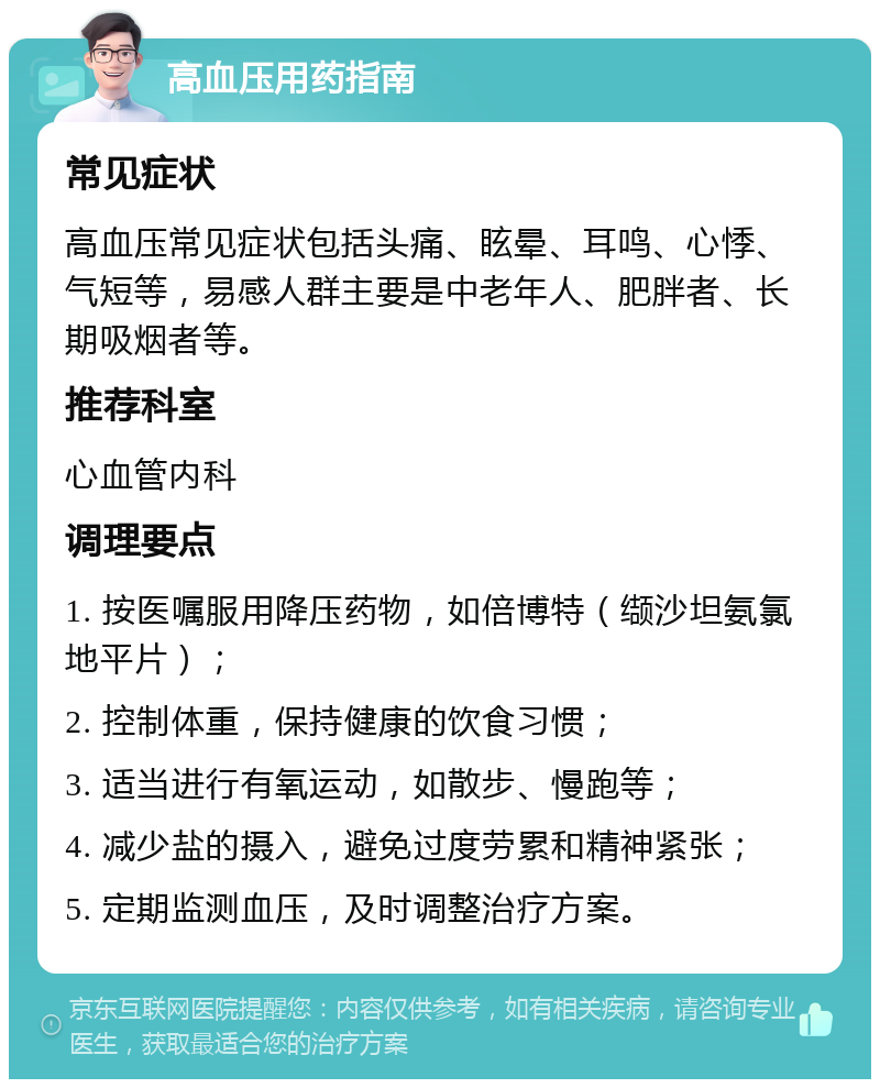 高血压用药指南 常见症状 高血压常见症状包括头痛、眩晕、耳鸣、心悸、气短等，易感人群主要是中老年人、肥胖者、长期吸烟者等。 推荐科室 心血管内科 调理要点 1. 按医嘱服用降压药物，如倍博特（缬沙坦氨氯地平片）； 2. 控制体重，保持健康的饮食习惯； 3. 适当进行有氧运动，如散步、慢跑等； 4. 减少盐的摄入，避免过度劳累和精神紧张； 5. 定期监测血压，及时调整治疗方案。