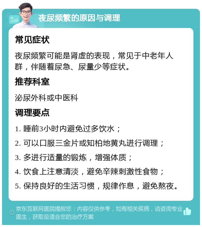 夜尿频繁的原因与调理 常见症状 夜尿频繁可能是肾虚的表现，常见于中老年人群，伴随着尿急、尿量少等症状。 推荐科室 泌尿外科或中医科 调理要点 1. 睡前3小时内避免过多饮水； 2. 可以口服三金片或知柏地黄丸进行调理； 3. 多进行适量的锻炼，增强体质； 4. 饮食上注意清淡，避免辛辣刺激性食物； 5. 保持良好的生活习惯，规律作息，避免熬夜。