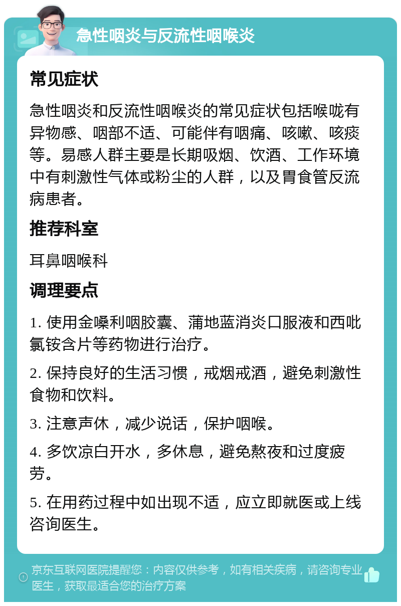 急性咽炎与反流性咽喉炎 常见症状 急性咽炎和反流性咽喉炎的常见症状包括喉咙有异物感、咽部不适、可能伴有咽痛、咳嗽、咳痰等。易感人群主要是长期吸烟、饮酒、工作环境中有刺激性气体或粉尘的人群，以及胃食管反流病患者。 推荐科室 耳鼻咽喉科 调理要点 1. 使用金嗓利咽胶囊、蒲地蓝消炎口服液和西吡氯铵含片等药物进行治疗。 2. 保持良好的生活习惯，戒烟戒酒，避免刺激性食物和饮料。 3. 注意声休，减少说话，保护咽喉。 4. 多饮凉白开水，多休息，避免熬夜和过度疲劳。 5. 在用药过程中如出现不适，应立即就医或上线咨询医生。