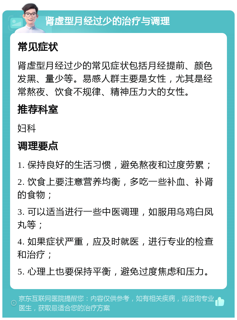 肾虚型月经过少的治疗与调理 常见症状 肾虚型月经过少的常见症状包括月经提前、颜色发黑、量少等。易感人群主要是女性，尤其是经常熬夜、饮食不规律、精神压力大的女性。 推荐科室 妇科 调理要点 1. 保持良好的生活习惯，避免熬夜和过度劳累； 2. 饮食上要注意营养均衡，多吃一些补血、补肾的食物； 3. 可以适当进行一些中医调理，如服用乌鸡白凤丸等； 4. 如果症状严重，应及时就医，进行专业的检查和治疗； 5. 心理上也要保持平衡，避免过度焦虑和压力。