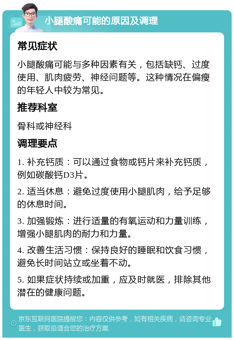 小腿酸痛可能的原因及调理 常见症状 小腿酸痛可能与多种因素有关，包括缺钙、过度使用、肌肉疲劳、神经问题等。这种情况在偏瘦的年轻人中较为常见。 推荐科室 骨科或神经科 调理要点 1. 补充钙质：可以通过食物或钙片来补充钙质，例如碳酸钙D3片。 2. 适当休息：避免过度使用小腿肌肉，给予足够的休息时间。 3. 加强锻炼：进行适量的有氧运动和力量训练，增强小腿肌肉的耐力和力量。 4. 改善生活习惯：保持良好的睡眠和饮食习惯，避免长时间站立或坐着不动。 5. 如果症状持续或加重，应及时就医，排除其他潜在的健康问题。