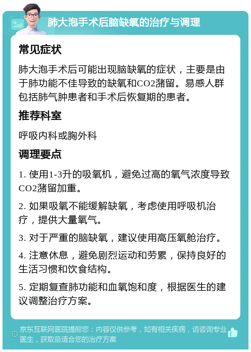 肺大泡手术后脑缺氧的治疗与调理 常见症状 肺大泡手术后可能出现脑缺氧的症状，主要是由于肺功能不佳导致的缺氧和CO2潴留。易感人群包括肺气肿患者和手术后恢复期的患者。 推荐科室 呼吸内科或胸外科 调理要点 1. 使用1-3升的吸氧机，避免过高的氧气浓度导致CO2潴留加重。 2. 如果吸氧不能缓解缺氧，考虑使用呼吸机治疗，提供大量氧气。 3. 对于严重的脑缺氧，建议使用高压氧舱治疗。 4. 注意休息，避免剧烈运动和劳累，保持良好的生活习惯和饮食结构。 5. 定期复查肺功能和血氧饱和度，根据医生的建议调整治疗方案。