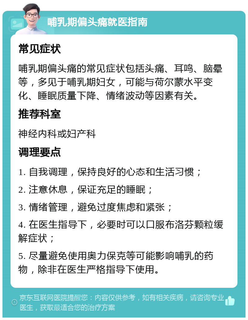 哺乳期偏头痛就医指南 常见症状 哺乳期偏头痛的常见症状包括头痛、耳鸣、脑晕等，多见于哺乳期妇女，可能与荷尔蒙水平变化、睡眠质量下降、情绪波动等因素有关。 推荐科室 神经内科或妇产科 调理要点 1. 自我调理，保持良好的心态和生活习惯； 2. 注意休息，保证充足的睡眠； 3. 情绪管理，避免过度焦虑和紧张； 4. 在医生指导下，必要时可以口服布洛芬颗粒缓解症状； 5. 尽量避免使用奥力保克等可能影响哺乳的药物，除非在医生严格指导下使用。