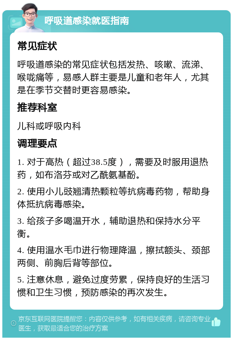 呼吸道感染就医指南 常见症状 呼吸道感染的常见症状包括发热、咳嗽、流涕、喉咙痛等，易感人群主要是儿童和老年人，尤其是在季节交替时更容易感染。 推荐科室 儿科或呼吸内科 调理要点 1. 对于高热（超过38.5度），需要及时服用退热药，如布洛芬或对乙酰氨基酚。 2. 使用小儿豉翘清热颗粒等抗病毒药物，帮助身体抵抗病毒感染。 3. 给孩子多喝温开水，辅助退热和保持水分平衡。 4. 使用温水毛巾进行物理降温，擦拭额头、颈部两侧、前胸后背等部位。 5. 注意休息，避免过度劳累，保持良好的生活习惯和卫生习惯，预防感染的再次发生。