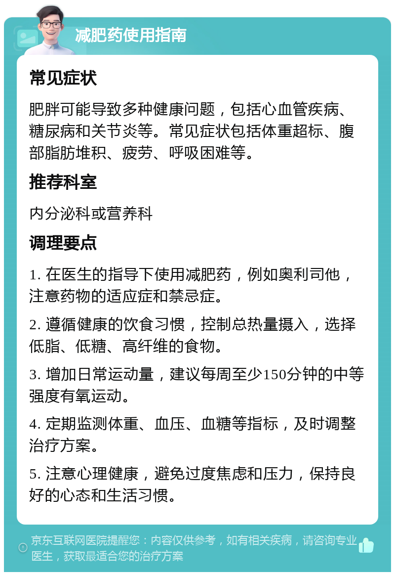 减肥药使用指南 常见症状 肥胖可能导致多种健康问题，包括心血管疾病、糖尿病和关节炎等。常见症状包括体重超标、腹部脂肪堆积、疲劳、呼吸困难等。 推荐科室 内分泌科或营养科 调理要点 1. 在医生的指导下使用减肥药，例如奥利司他，注意药物的适应症和禁忌症。 2. 遵循健康的饮食习惯，控制总热量摄入，选择低脂、低糖、高纤维的食物。 3. 增加日常运动量，建议每周至少150分钟的中等强度有氧运动。 4. 定期监测体重、血压、血糖等指标，及时调整治疗方案。 5. 注意心理健康，避免过度焦虑和压力，保持良好的心态和生活习惯。