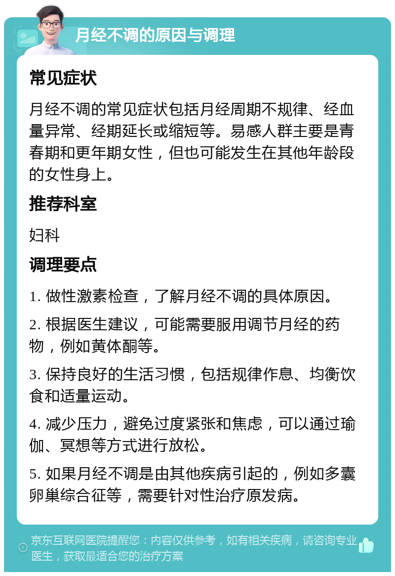 月经不调的原因与调理 常见症状 月经不调的常见症状包括月经周期不规律、经血量异常、经期延长或缩短等。易感人群主要是青春期和更年期女性，但也可能发生在其他年龄段的女性身上。 推荐科室 妇科 调理要点 1. 做性激素检查，了解月经不调的具体原因。 2. 根据医生建议，可能需要服用调节月经的药物，例如黄体酮等。 3. 保持良好的生活习惯，包括规律作息、均衡饮食和适量运动。 4. 减少压力，避免过度紧张和焦虑，可以通过瑜伽、冥想等方式进行放松。 5. 如果月经不调是由其他疾病引起的，例如多囊卵巢综合征等，需要针对性治疗原发病。