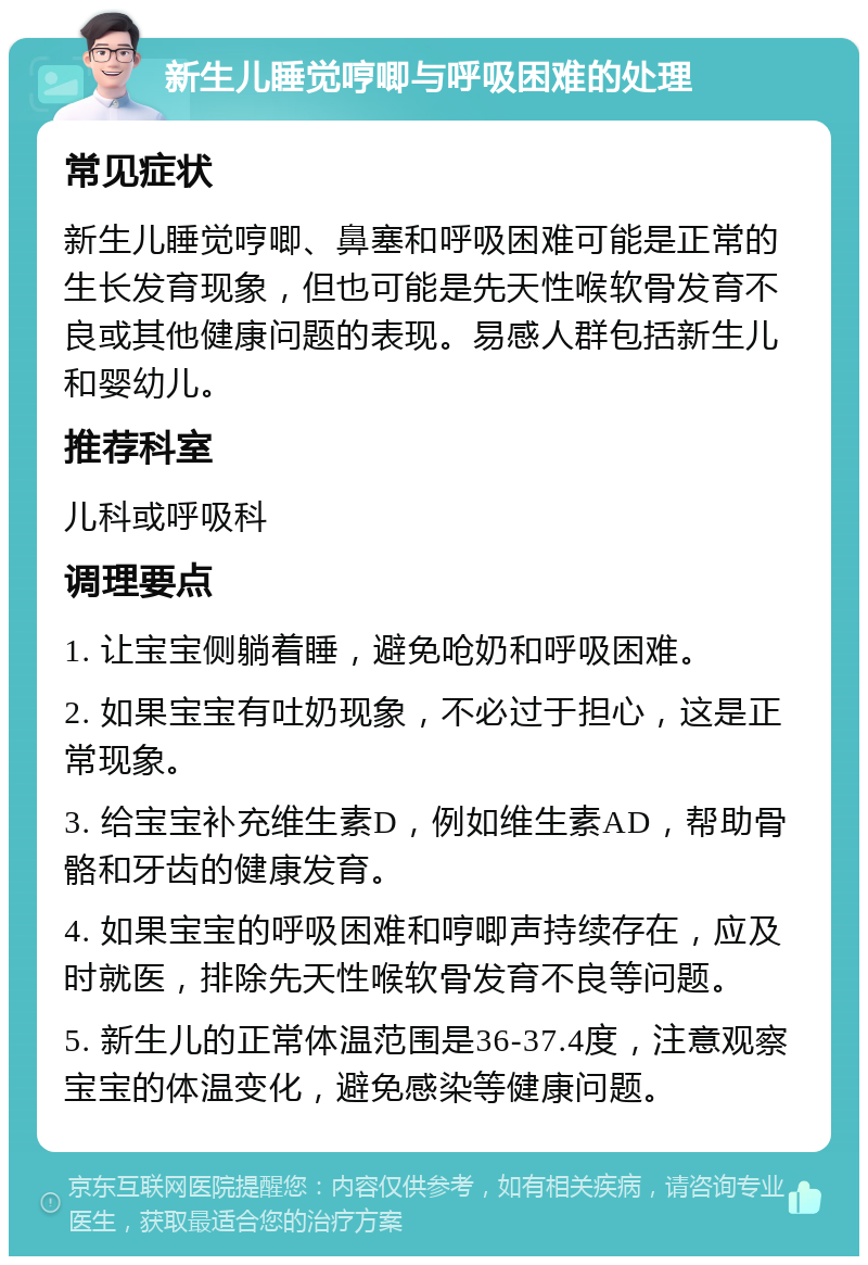 新生儿睡觉哼唧与呼吸困难的处理 常见症状 新生儿睡觉哼唧、鼻塞和呼吸困难可能是正常的生长发育现象，但也可能是先天性喉软骨发育不良或其他健康问题的表现。易感人群包括新生儿和婴幼儿。 推荐科室 儿科或呼吸科 调理要点 1. 让宝宝侧躺着睡，避免呛奶和呼吸困难。 2. 如果宝宝有吐奶现象，不必过于担心，这是正常现象。 3. 给宝宝补充维生素D，例如维生素AD，帮助骨骼和牙齿的健康发育。 4. 如果宝宝的呼吸困难和哼唧声持续存在，应及时就医，排除先天性喉软骨发育不良等问题。 5. 新生儿的正常体温范围是36-37.4度，注意观察宝宝的体温变化，避免感染等健康问题。