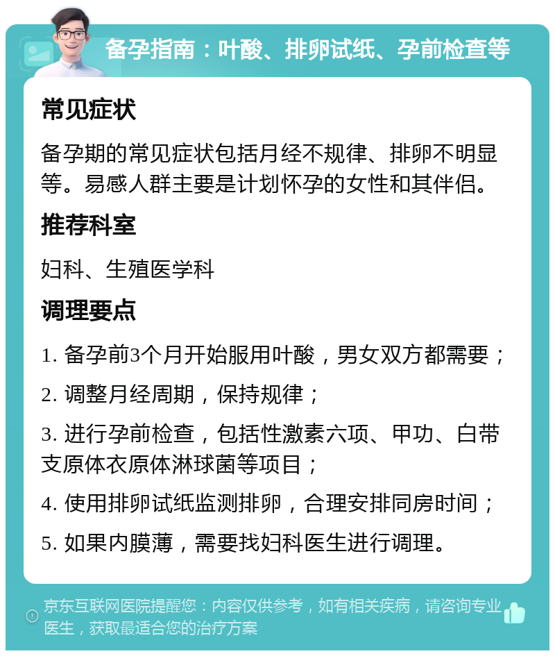 备孕指南：叶酸、排卵试纸、孕前检查等 常见症状 备孕期的常见症状包括月经不规律、排卵不明显等。易感人群主要是计划怀孕的女性和其伴侣。 推荐科室 妇科、生殖医学科 调理要点 1. 备孕前3个月开始服用叶酸，男女双方都需要； 2. 调整月经周期，保持规律； 3. 进行孕前检查，包括性激素六项、甲功、白带支原体衣原体淋球菌等项目； 4. 使用排卵试纸监测排卵，合理安排同房时间； 5. 如果内膜薄，需要找妇科医生进行调理。