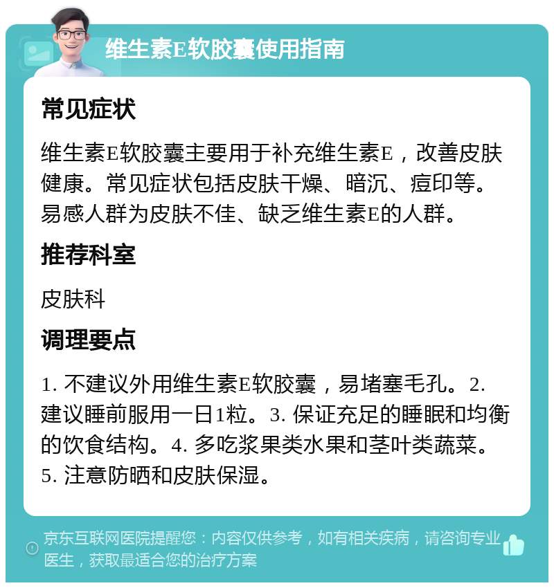 维生素E软胶囊使用指南 常见症状 维生素E软胶囊主要用于补充维生素E，改善皮肤健康。常见症状包括皮肤干燥、暗沉、痘印等。易感人群为皮肤不佳、缺乏维生素E的人群。 推荐科室 皮肤科 调理要点 1. 不建议外用维生素E软胶囊，易堵塞毛孔。2. 建议睡前服用一日1粒。3. 保证充足的睡眠和均衡的饮食结构。4. 多吃浆果类水果和茎叶类蔬菜。5. 注意防晒和皮肤保湿。