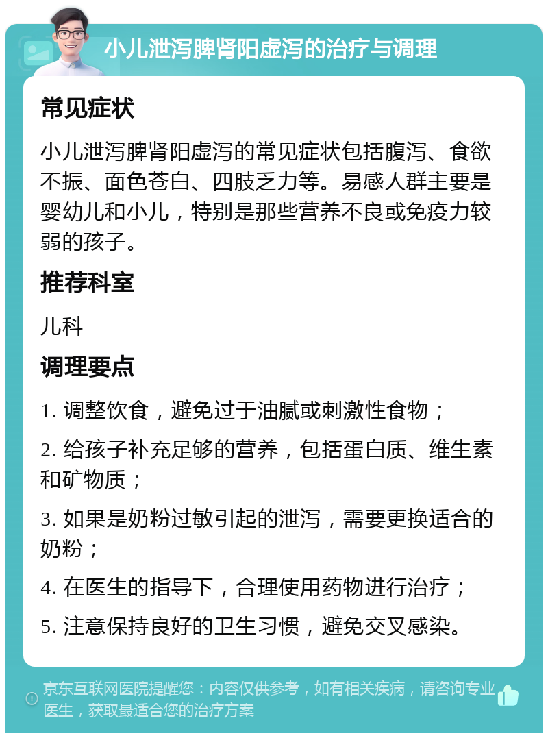 小儿泄泻脾肾阳虚泻的治疗与调理 常见症状 小儿泄泻脾肾阳虚泻的常见症状包括腹泻、食欲不振、面色苍白、四肢乏力等。易感人群主要是婴幼儿和小儿，特别是那些营养不良或免疫力较弱的孩子。 推荐科室 儿科 调理要点 1. 调整饮食，避免过于油腻或刺激性食物； 2. 给孩子补充足够的营养，包括蛋白质、维生素和矿物质； 3. 如果是奶粉过敏引起的泄泻，需要更换适合的奶粉； 4. 在医生的指导下，合理使用药物进行治疗； 5. 注意保持良好的卫生习惯，避免交叉感染。