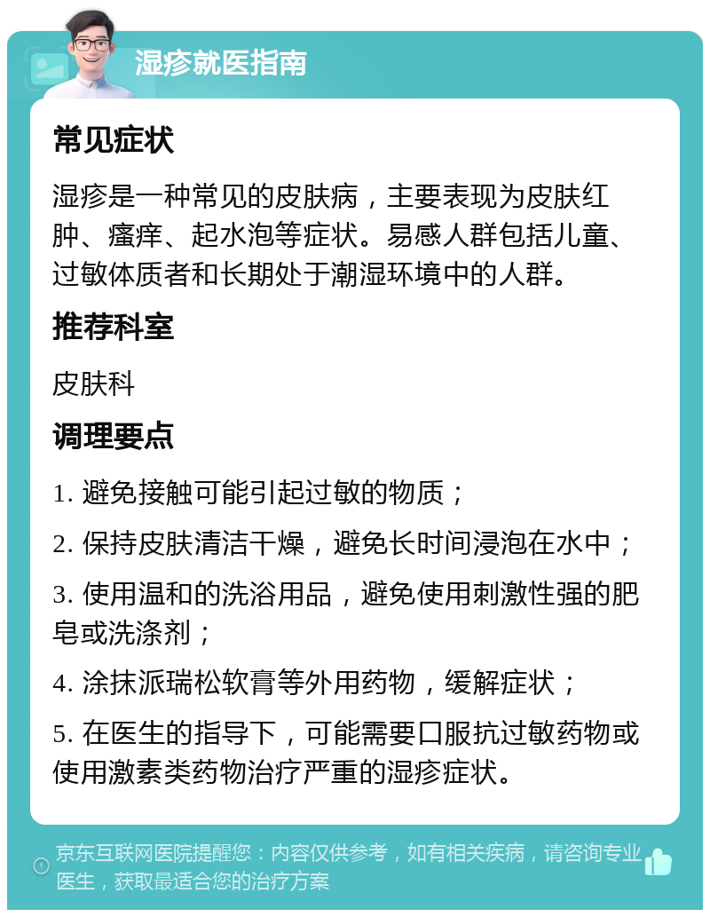 湿疹就医指南 常见症状 湿疹是一种常见的皮肤病，主要表现为皮肤红肿、瘙痒、起水泡等症状。易感人群包括儿童、过敏体质者和长期处于潮湿环境中的人群。 推荐科室 皮肤科 调理要点 1. 避免接触可能引起过敏的物质； 2. 保持皮肤清洁干燥，避免长时间浸泡在水中； 3. 使用温和的洗浴用品，避免使用刺激性强的肥皂或洗涤剂； 4. 涂抹派瑞松软膏等外用药物，缓解症状； 5. 在医生的指导下，可能需要口服抗过敏药物或使用激素类药物治疗严重的湿疹症状。