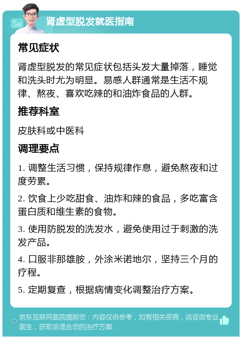 肾虚型脱发就医指南 常见症状 肾虚型脱发的常见症状包括头发大量掉落，睡觉和洗头时尤为明显。易感人群通常是生活不规律、熬夜、喜欢吃辣的和油炸食品的人群。 推荐科室 皮肤科或中医科 调理要点 1. 调整生活习惯，保持规律作息，避免熬夜和过度劳累。 2. 饮食上少吃甜食、油炸和辣的食品，多吃富含蛋白质和维生素的食物。 3. 使用防脱发的洗发水，避免使用过于刺激的洗发产品。 4. 口服非那雄胺，外涂米诺地尔，坚持三个月的疗程。 5. 定期复查，根据病情变化调整治疗方案。