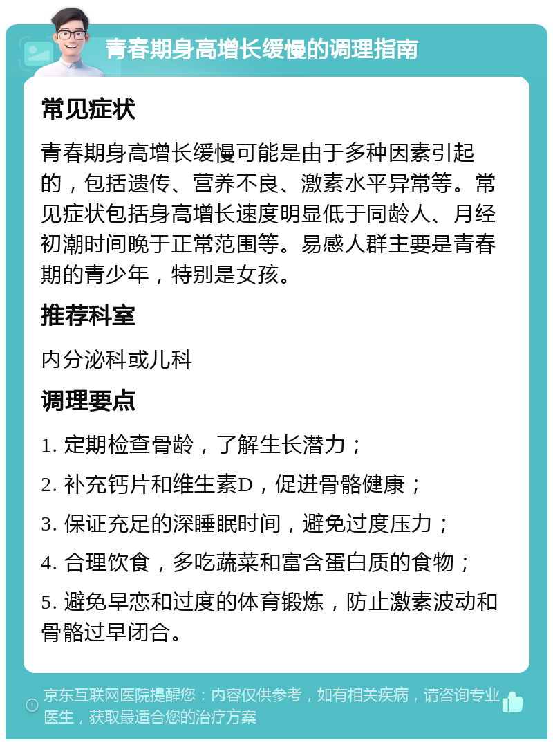 青春期身高增长缓慢的调理指南 常见症状 青春期身高增长缓慢可能是由于多种因素引起的，包括遗传、营养不良、激素水平异常等。常见症状包括身高增长速度明显低于同龄人、月经初潮时间晚于正常范围等。易感人群主要是青春期的青少年，特别是女孩。 推荐科室 内分泌科或儿科 调理要点 1. 定期检查骨龄，了解生长潜力； 2. 补充钙片和维生素D，促进骨骼健康； 3. 保证充足的深睡眠时间，避免过度压力； 4. 合理饮食，多吃蔬菜和富含蛋白质的食物； 5. 避免早恋和过度的体育锻炼，防止激素波动和骨骼过早闭合。