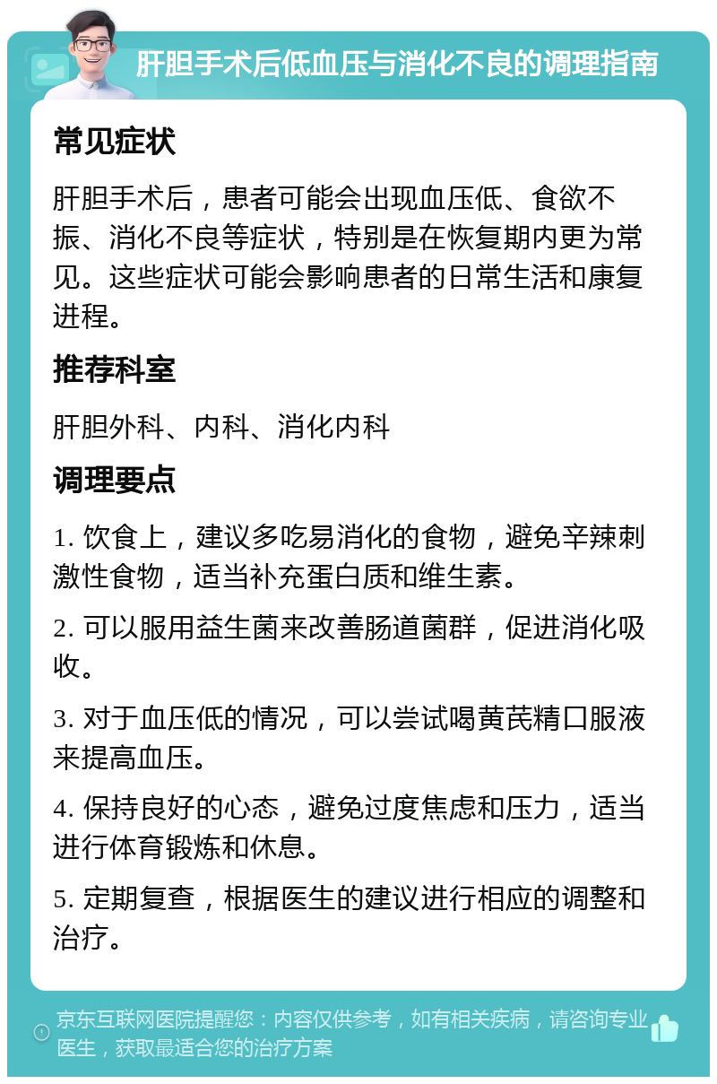 肝胆手术后低血压与消化不良的调理指南 常见症状 肝胆手术后，患者可能会出现血压低、食欲不振、消化不良等症状，特别是在恢复期内更为常见。这些症状可能会影响患者的日常生活和康复进程。 推荐科室 肝胆外科、内科、消化内科 调理要点 1. 饮食上，建议多吃易消化的食物，避免辛辣刺激性食物，适当补充蛋白质和维生素。 2. 可以服用益生菌来改善肠道菌群，促进消化吸收。 3. 对于血压低的情况，可以尝试喝黄芪精口服液来提高血压。 4. 保持良好的心态，避免过度焦虑和压力，适当进行体育锻炼和休息。 5. 定期复查，根据医生的建议进行相应的调整和治疗。