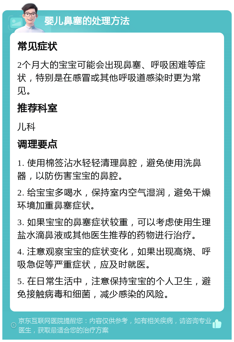 婴儿鼻塞的处理方法 常见症状 2个月大的宝宝可能会出现鼻塞、呼吸困难等症状，特别是在感冒或其他呼吸道感染时更为常见。 推荐科室 儿科 调理要点 1. 使用棉签沾水轻轻清理鼻腔，避免使用洗鼻器，以防伤害宝宝的鼻腔。 2. 给宝宝多喝水，保持室内空气湿润，避免干燥环境加重鼻塞症状。 3. 如果宝宝的鼻塞症状较重，可以考虑使用生理盐水滴鼻液或其他医生推荐的药物进行治疗。 4. 注意观察宝宝的症状变化，如果出现高烧、呼吸急促等严重症状，应及时就医。 5. 在日常生活中，注意保持宝宝的个人卫生，避免接触病毒和细菌，减少感染的风险。