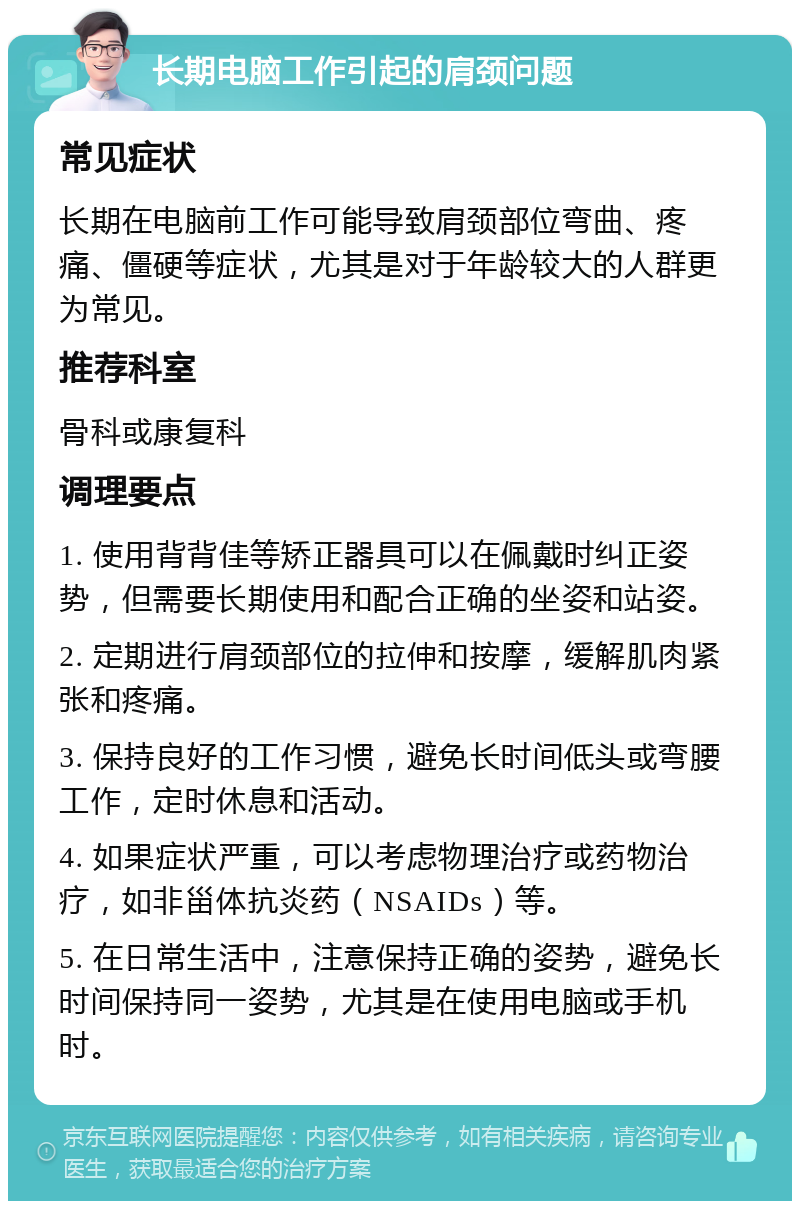 长期电脑工作引起的肩颈问题 常见症状 长期在电脑前工作可能导致肩颈部位弯曲、疼痛、僵硬等症状，尤其是对于年龄较大的人群更为常见。 推荐科室 骨科或康复科 调理要点 1. 使用背背佳等矫正器具可以在佩戴时纠正姿势，但需要长期使用和配合正确的坐姿和站姿。 2. 定期进行肩颈部位的拉伸和按摩，缓解肌肉紧张和疼痛。 3. 保持良好的工作习惯，避免长时间低头或弯腰工作，定时休息和活动。 4. 如果症状严重，可以考虑物理治疗或药物治疗，如非甾体抗炎药（NSAIDs）等。 5. 在日常生活中，注意保持正确的姿势，避免长时间保持同一姿势，尤其是在使用电脑或手机时。